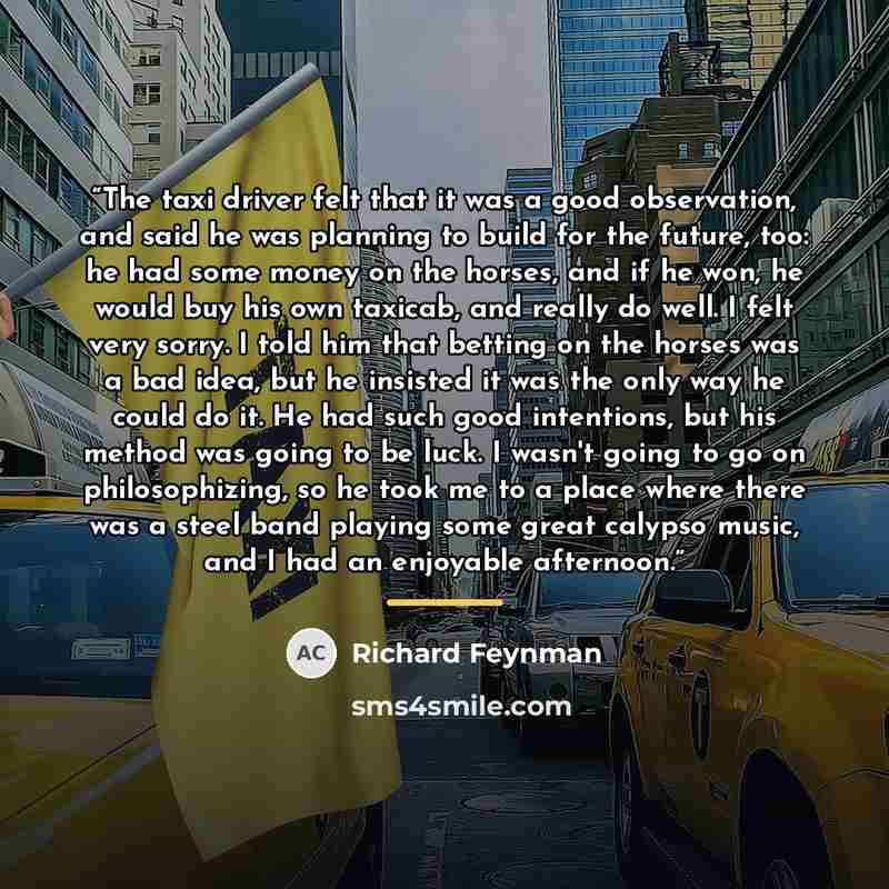 “The taxi driver felt that it was a good observation, and said he was planning to build for the future, too: he had some money on the horses, and if he won, he would buy his own taxicab, and really do well. I felt very sorry. I told him that betting on the horses was a bad idea, but he insisted it…” quote by Richard Feynman