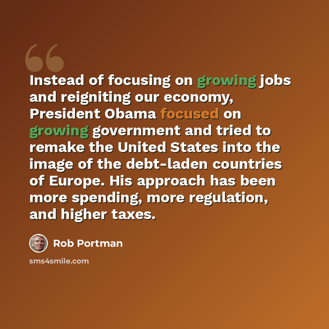 “Instead of focusing on growing jobs and reigniting our economy, President Obama focused on growing government and tried to remake the United States into the image of the debt-laden countries of Europe. His approach has been more spending, more regulation, and higher taxes.” quote by Rob Portman