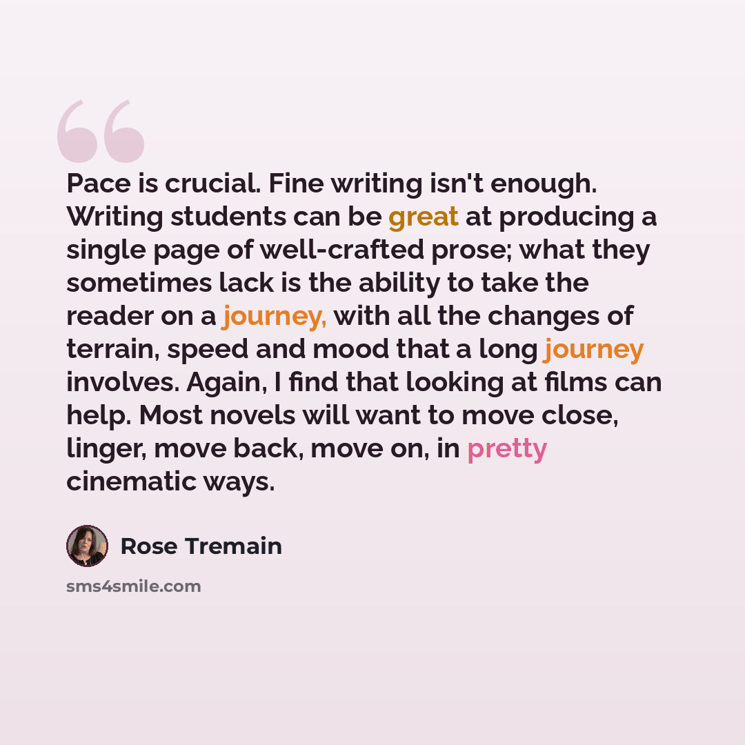 “Pace is crucial. Fine writing isn't enough. Writing students can be great at producing a single page of well-crafted prose; what they sometimes lack is the ability to take the reader on a journey, with all the changes of terrain, speed and mood that a long journey involves. Again, I find that…” quote by Rose Tremain