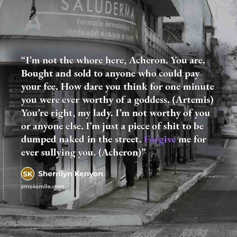“I’m not the whore here, Acheron. You are. Bought and sold to anyone who could pay your fee. How dare you think for one minute you were ever worthy of a goddess. (Artemis) You’re right, my lady. I’m not worthy of you or anyone else. I’m just a piece of shit to be dumped naked in the street. Forgive…” quote by Sherrilyn Kenyon