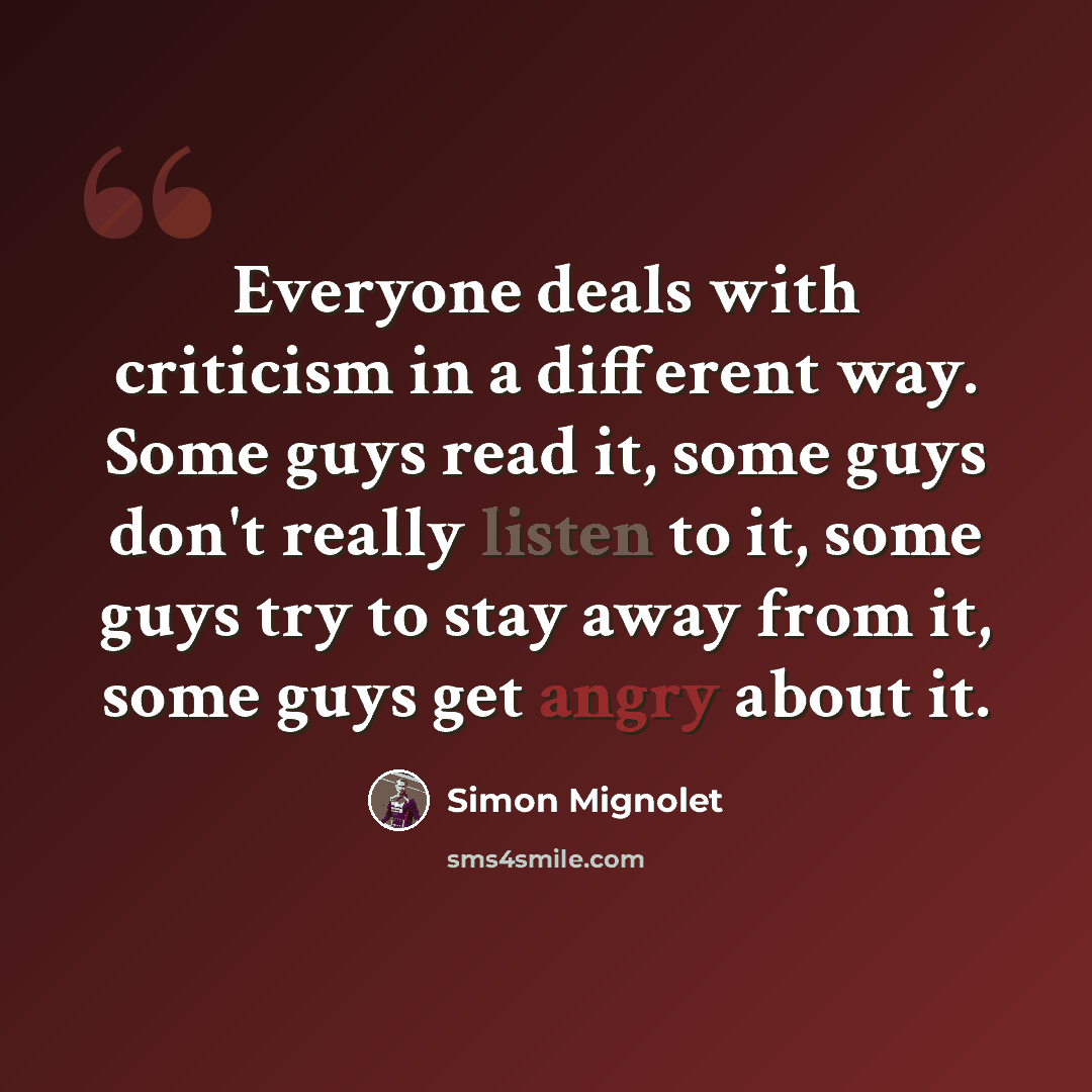 “Everyone deals with criticism in a different way. Some guys read it, some guys don't really listen to it, some guys try to stay away from it, some guys get angry about it.” quote by Simon Mignolet