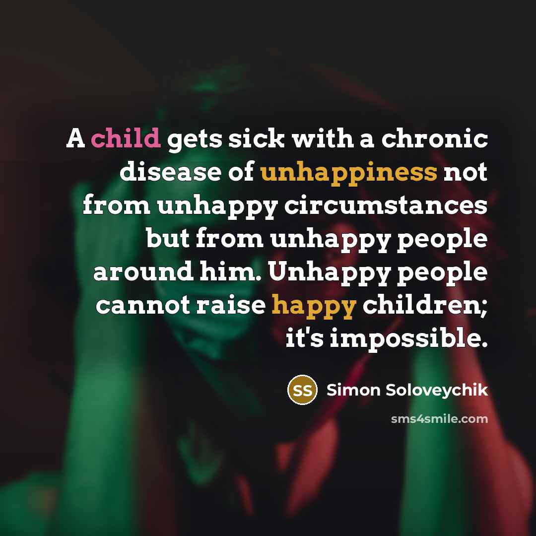 “A child gets sick with a chronic disease of unhappiness not from unhappy circumstances but from unhappy people around him. Unhappy people cannot raise happy children; it's impossible.” quote by Simon Soloveychik