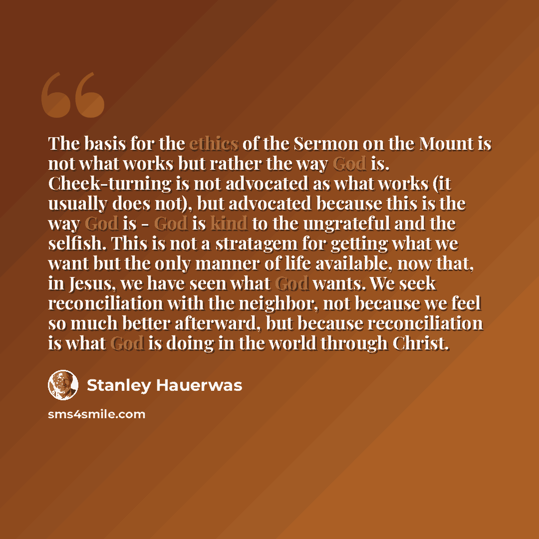 “The basis for the ethics of the Sermon on the Mount is not what works but rather the way God is. Cheek-turning is not advocated as what works (it usually does not), but advocated because this is the way God is - God is kind to the ungrateful and the selfish. This is not a stratagem for getting…” quote by Stanley Hauerwas
