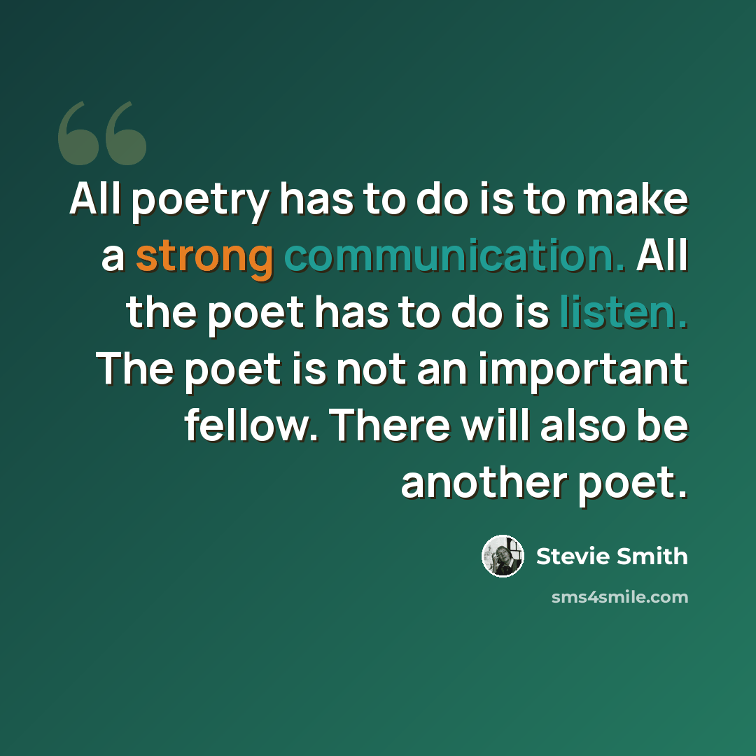 “All poetry has to do is to make a strong communication. All the poet has to do is listen. The poet is not an important fellow. There will also be another poet.” quote by Stevie Smith