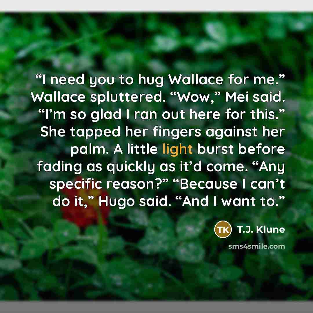 “I need you to hug Wallace for me.” Wallace spluttered. “Wow,” Mei said. “I’m so glad I ran out here for this.” She tapped her fingers against her palm. A little light burst before fading as quickly as it’d come. “Any specific reason?” “Because I can’t do it,” Hugo said. “And I want to.” quote by T.J. Klune