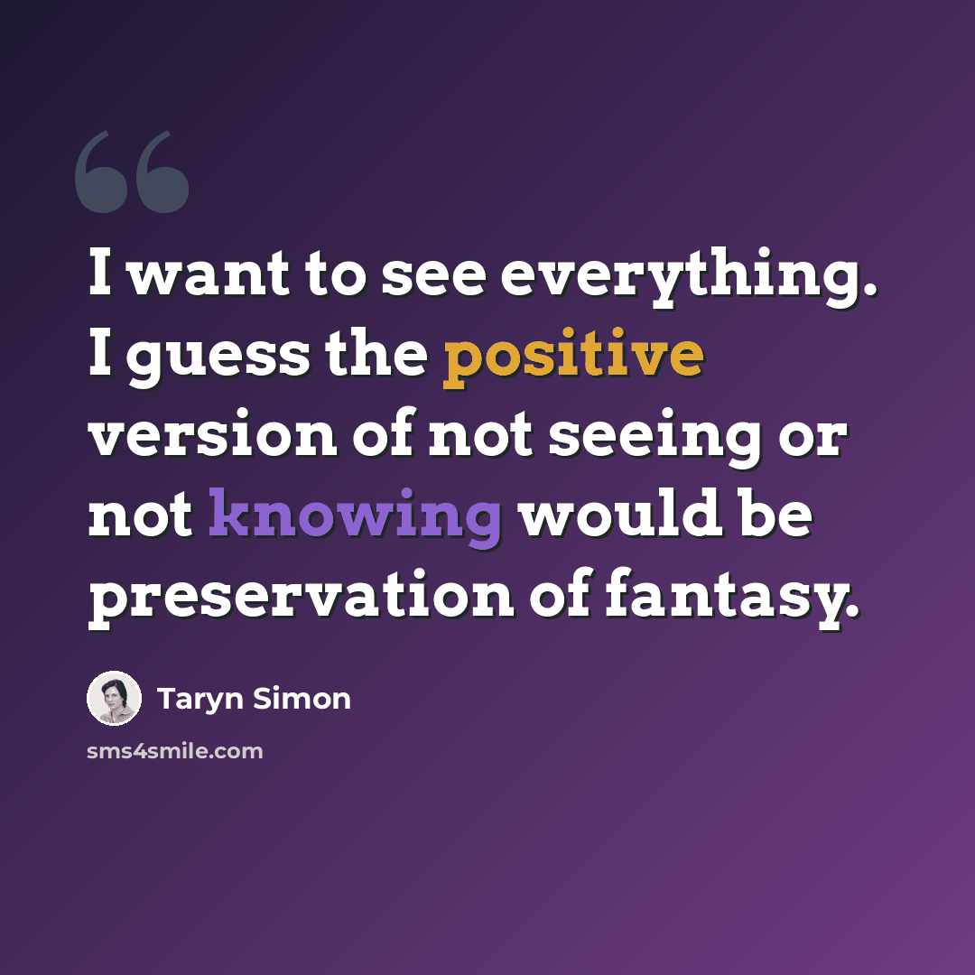 “I want to see everything. I guess the positive version of not seeing or not knowing would be preservation of fantasy.” quote by Taryn Simon