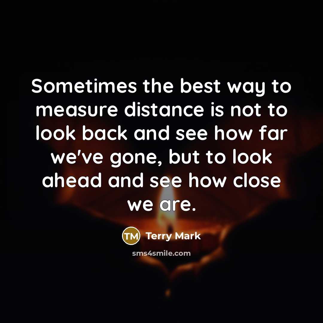 “Sometimes the best way to measure distance is not to look back and see how far we've gone, but to look ahead and see how close we are.” quote by Terry Mark
