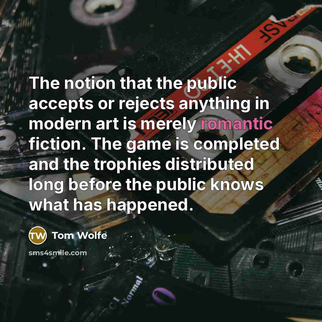 “The notion that the public accepts or rejects anything in modern art is merely romantic fiction. The game is completed and the trophies distributed long before the public knows what has happened.” quote by Tom Wolfe