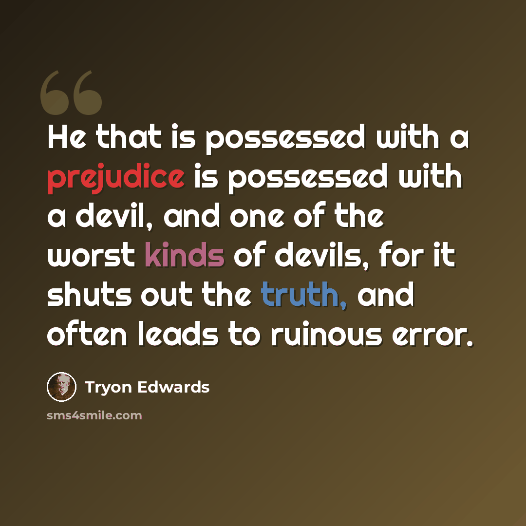“He that is possessed with a prejudice is possessed with a devil, and one of the worst kinds of devils, for it shuts out the truth, and often leads to ruinous error.” quote by Tryon Edwards