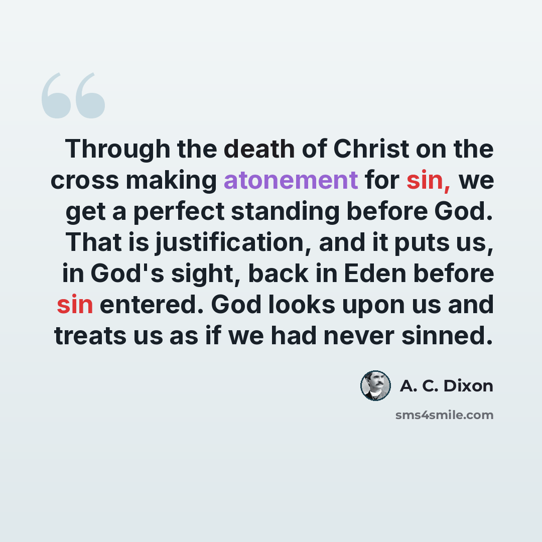 “Through the death of Christ on the cross making atonement for sin, we get a perfect standing before God. That is justification, and it puts us, in God's sight, back in Eden before sin entered. God looks upon us and treats us as if we had never sinned.” quote by A. C. Dixon