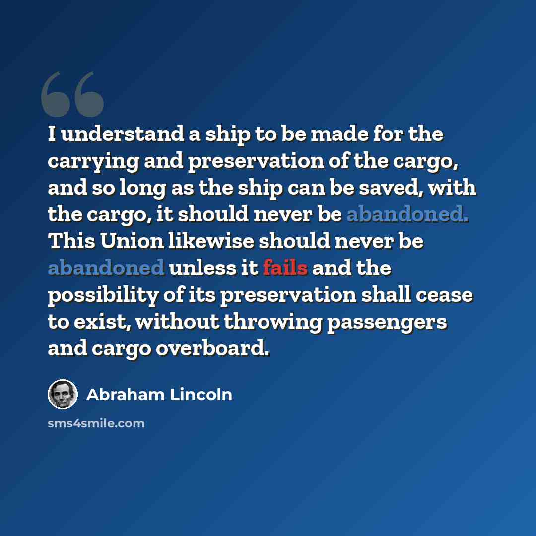 “I understand a ship to be made for the carrying and preservation of the cargo, and so long as the ship can be saved, with the cargo, it should never be abandoned. This Union likewise should never be abandoned unless it fails and the possibility of its preservation shall cease to exist, without…” quote by Abraham Lincoln