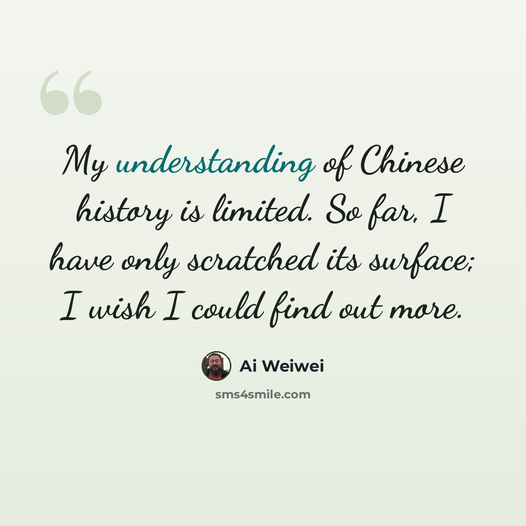 “My understanding of Chinese history is limited. So far, I have only scratched its surface; I wish I could find out more.” quote by Ai Weiwei