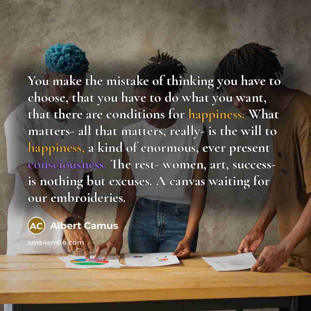 “You make the mistake of thinking you have to choose, that you have to do what you want, that there are conditions for happiness. What matters- all that matters, really- is the will to happiness, a kind of enormous, ever present consciousness. The rest- women, art, success- is nothing but excuses…” quote by Albert Camus