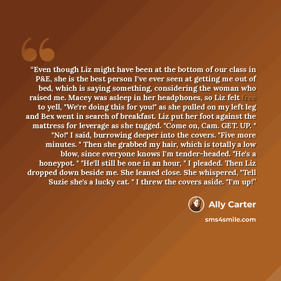 “Even though Liz might have been at the bottom of our class in P&E, she is the best person I've ever seen at getting me out of bed, which is saying something, considering the woman who raised me. Macey was asleep in her headphones, so Liz felt free to yell, "We're doing this for you!" as she pulled…” quote by Ally Carter