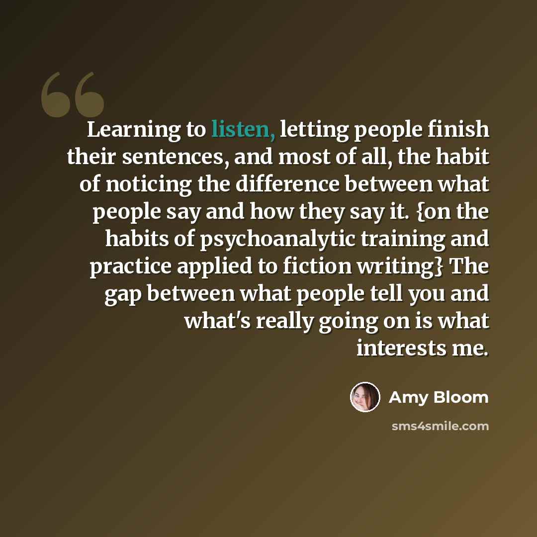 “Learning to listen, letting people finish their sentences, and most of all, the habit of noticing the difference between what people say and how they say it. {on the habits of psychoanalytic training and practice applied to fiction writing} The gap between what people tell you and what's really…” quote by Amy Bloom