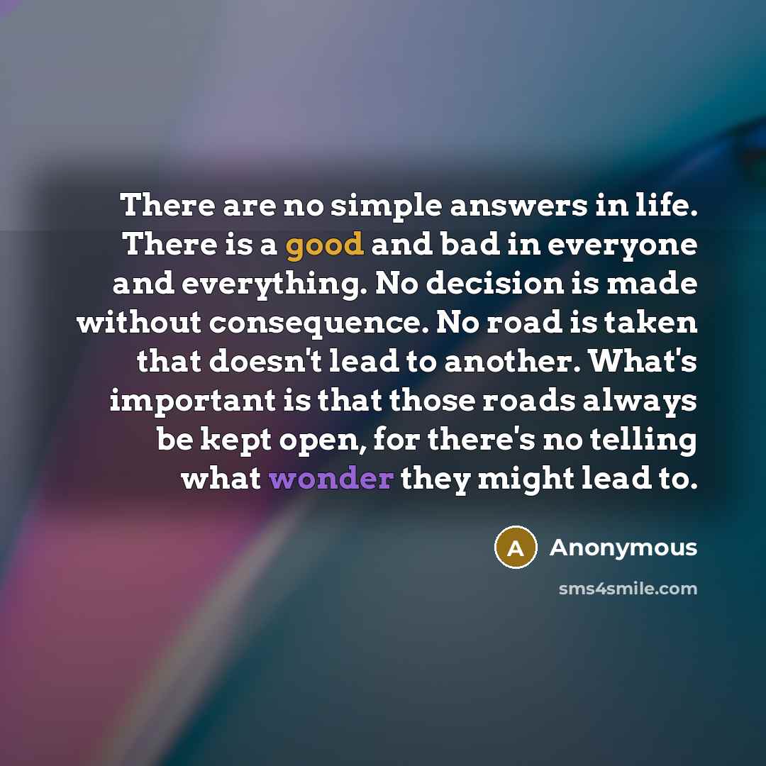 “There are no simple answers in life. There is a good and bad in everyone and everything. No decision is made without consequence. No road is taken that doesn't lead to another. What's important is that those roads always be kept open, for there's no telling what wonder they might lead to.” quote by Anonymous