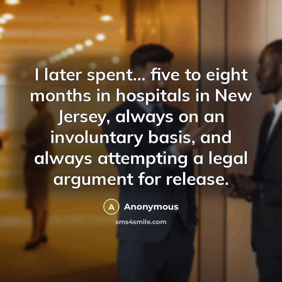 “I later spent... five to eight months in hospitals in New Jersey, always on an involuntary basis, and always attempting a legal argument for release.” quote by Anonymous