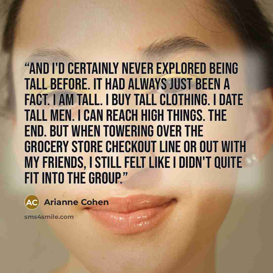 “And I'd certainly never explored being tall before. It had always just been a fact. I am tall. I buy tall clothing. I date tall men. I can reach high things. The end. But when towering over the grocery store checkout line or out with my friends, I still felt like I didn't quite fit into the group.” quote by Arianne Cohen