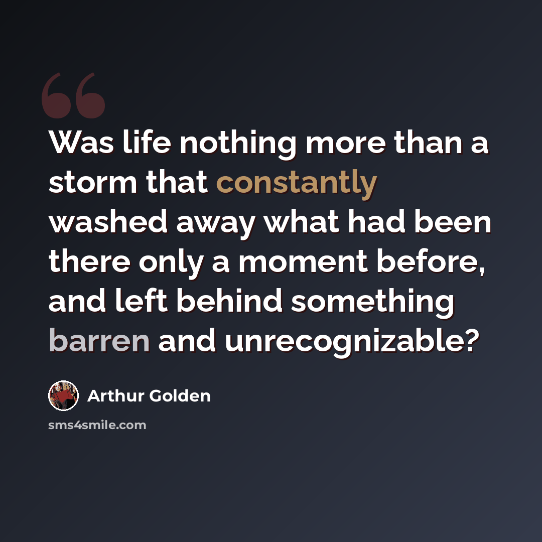 “Was life nothing more than a storm that constantly washed away what had been there only a moment before, and left behind something barren and unrecognizable?” quote by Arthur Golden