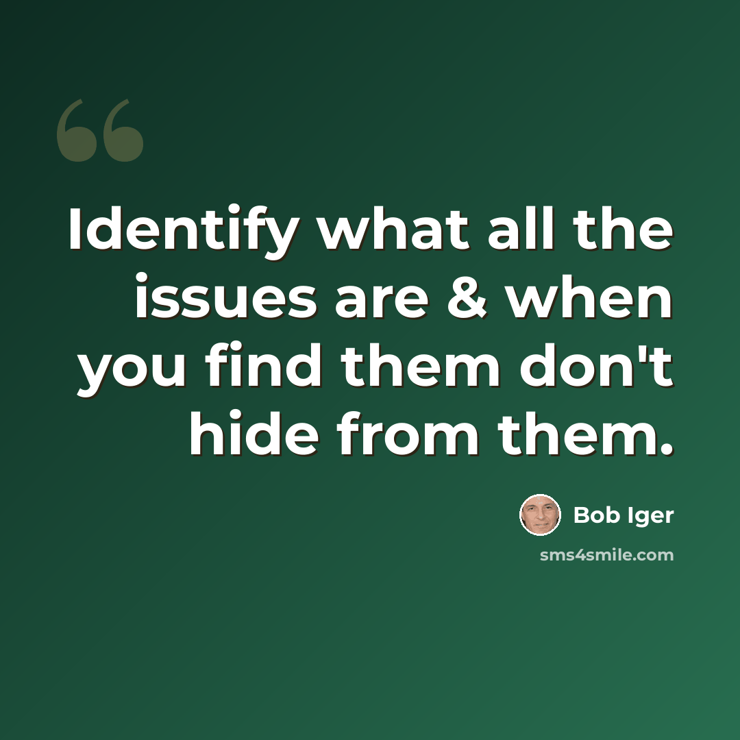 “Identify what all the issues are & when you find them don't hide from them.” quote by Bob Iger