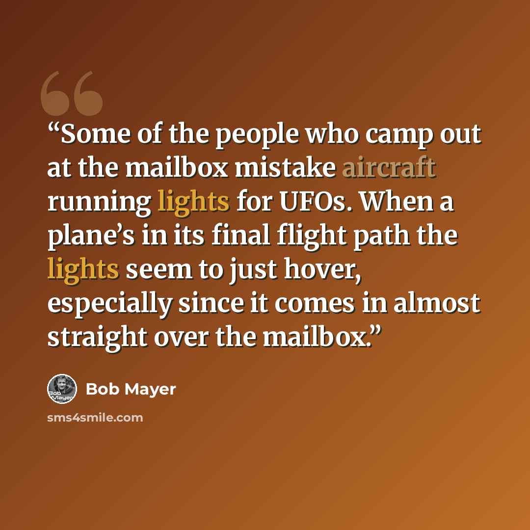 “Some of the people who camp out at the mailbox mistake aircraft running lights for UFOs. When a plane’s in its final flight path the lights seem to just hover, especially since it comes in almost straight over the mailbox.” quote by Bob Mayer