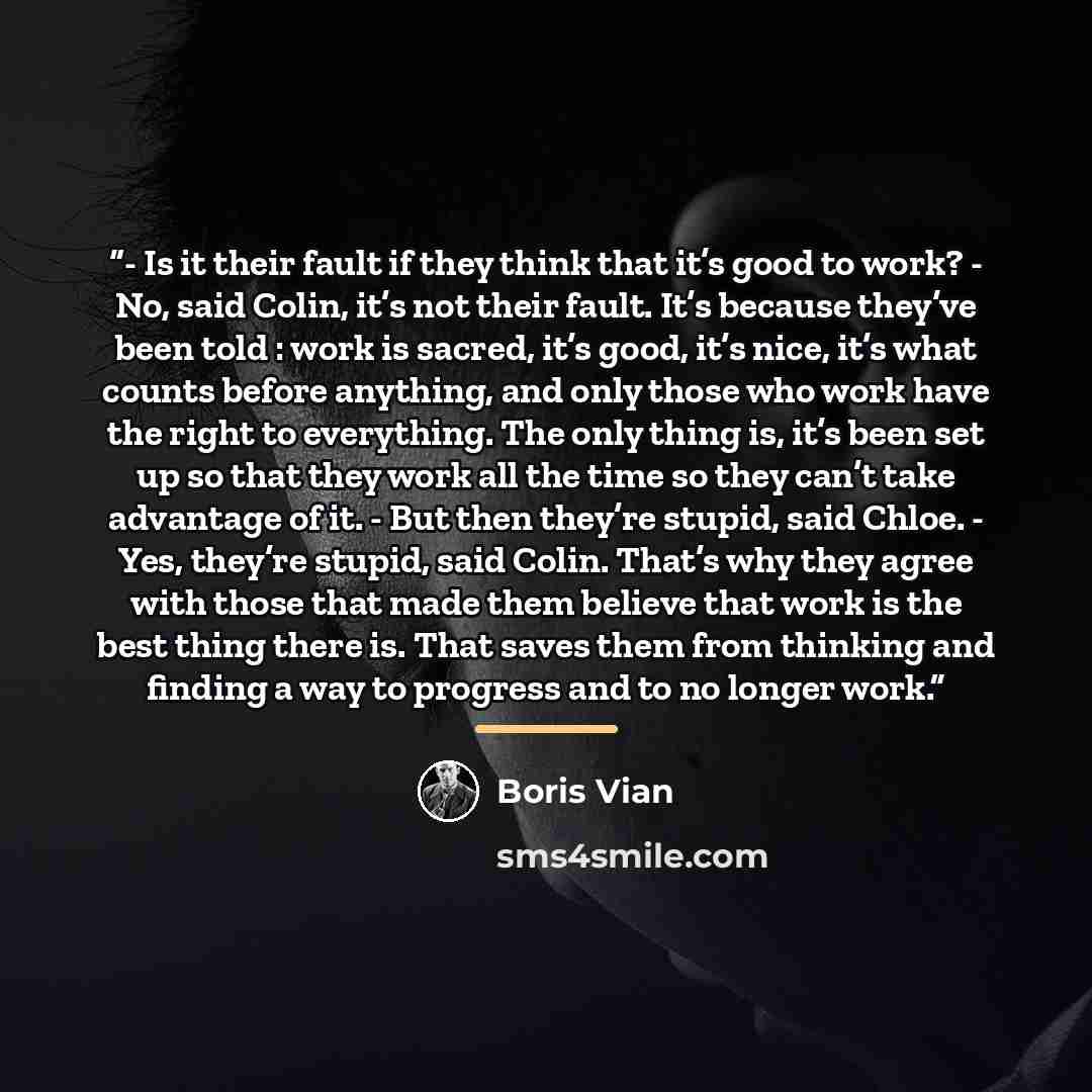 “- Is it their fault if they think that it’s good to work? - No, said Colin, it’s not their fault. It’s because they’ve been told : work is sacred, it’s good, it’s nice, it’s what counts before anything, and only those who work have the right to everything. The only thing is, it’s been set up so…” quote by Boris Vian