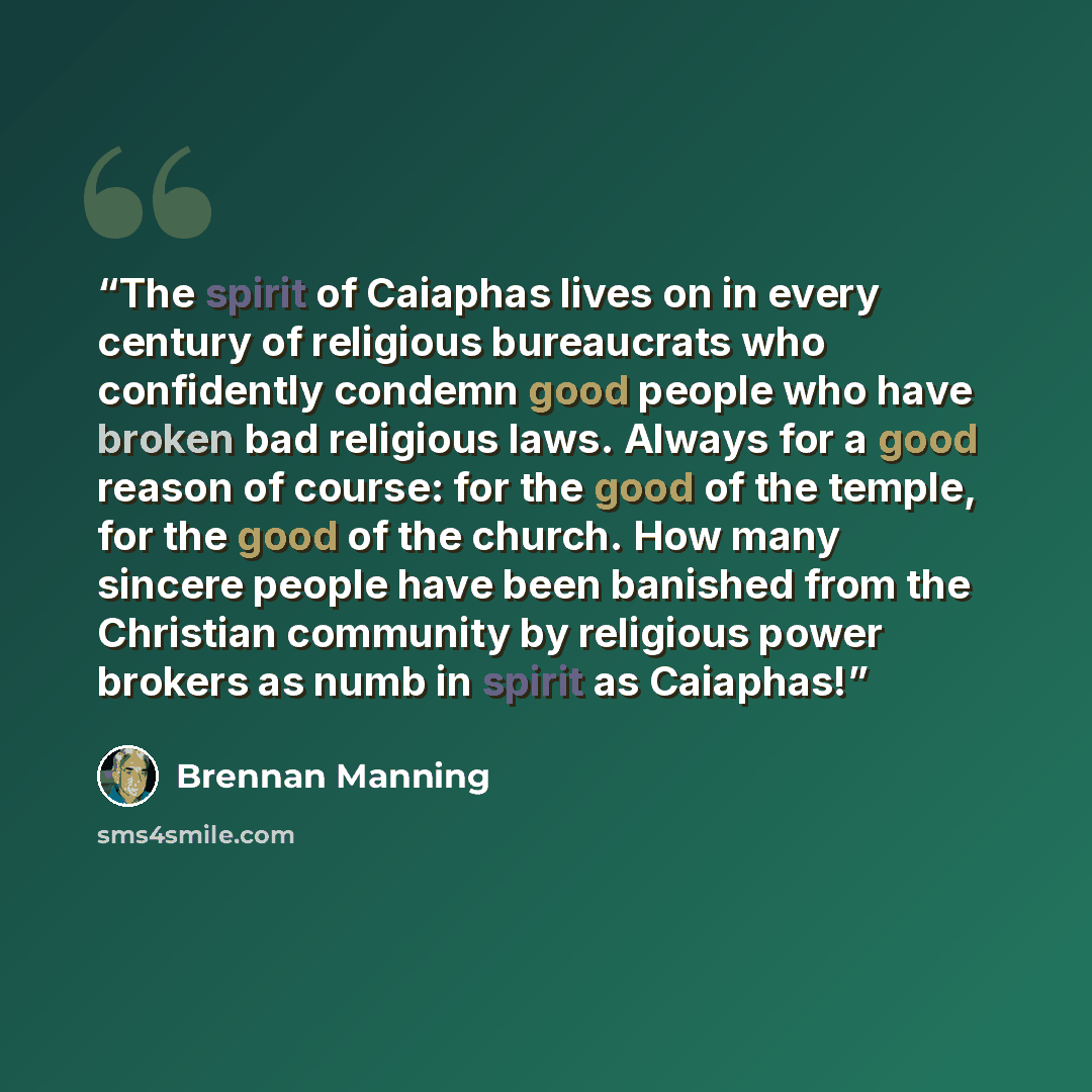 “The spirit of Caiaphas lives on in every century of religious bureaucrats who confidently condemn good people who have broken bad religious laws. Always for a good reason of course: for the good of the temple, for the good of the church. How many sincere people have been banished from the…” quote by Brennan Manning