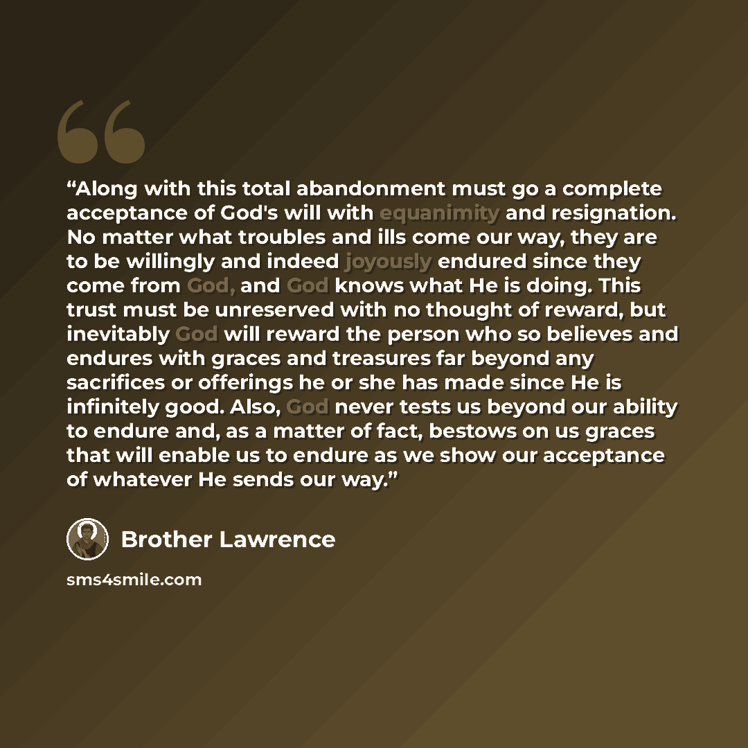 “Along with this total abandonment must go a complete acceptance of God's will with equanimity and resignation. No matter what troubles and ills come our way, they are to be willingly and indeed joyously endured since they come from God, and God knows what He is doing. This trust must be unreserved…” quote by Brother Lawrence