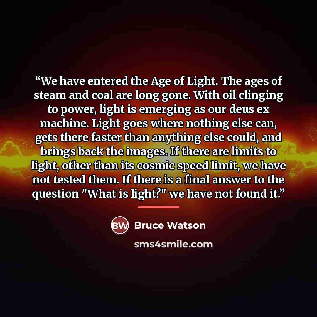 “We have entered the Age of Light. The ages of steam and coal are long gone. With oil clinging to power, light is emerging as our deus ex machine. Light goes where nothing else can, gets there faster than anything else could, and brings back the images. If there are limits to light, other than its…” quote by Bruce Watson