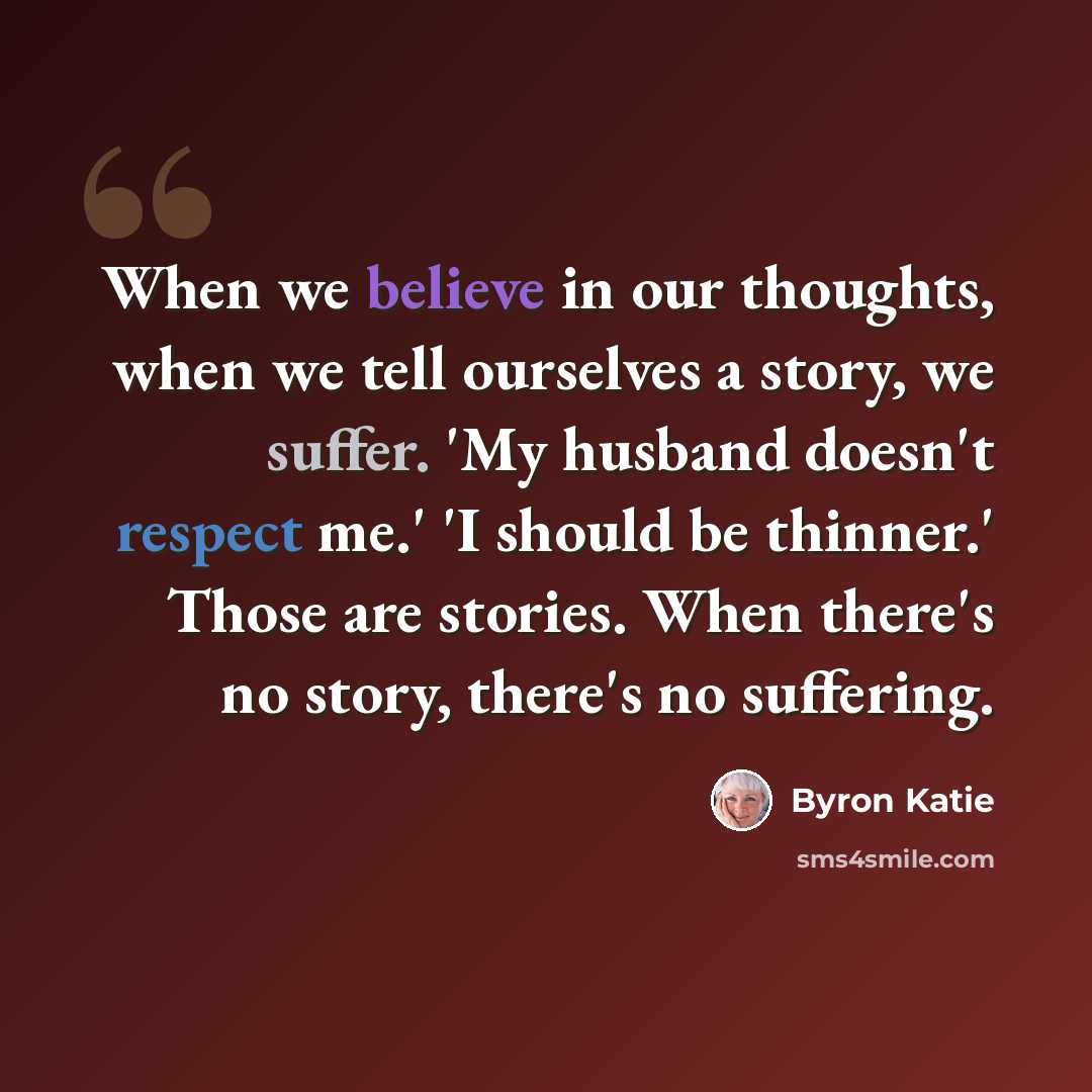 “When we believe in our thoughts, when we tell ourselves a story, we suffer. 'My husband doesn't respect me.' 'I should be thinner.' Those are stories. When there's no story, there's no suffering.” quote by Byron Katie