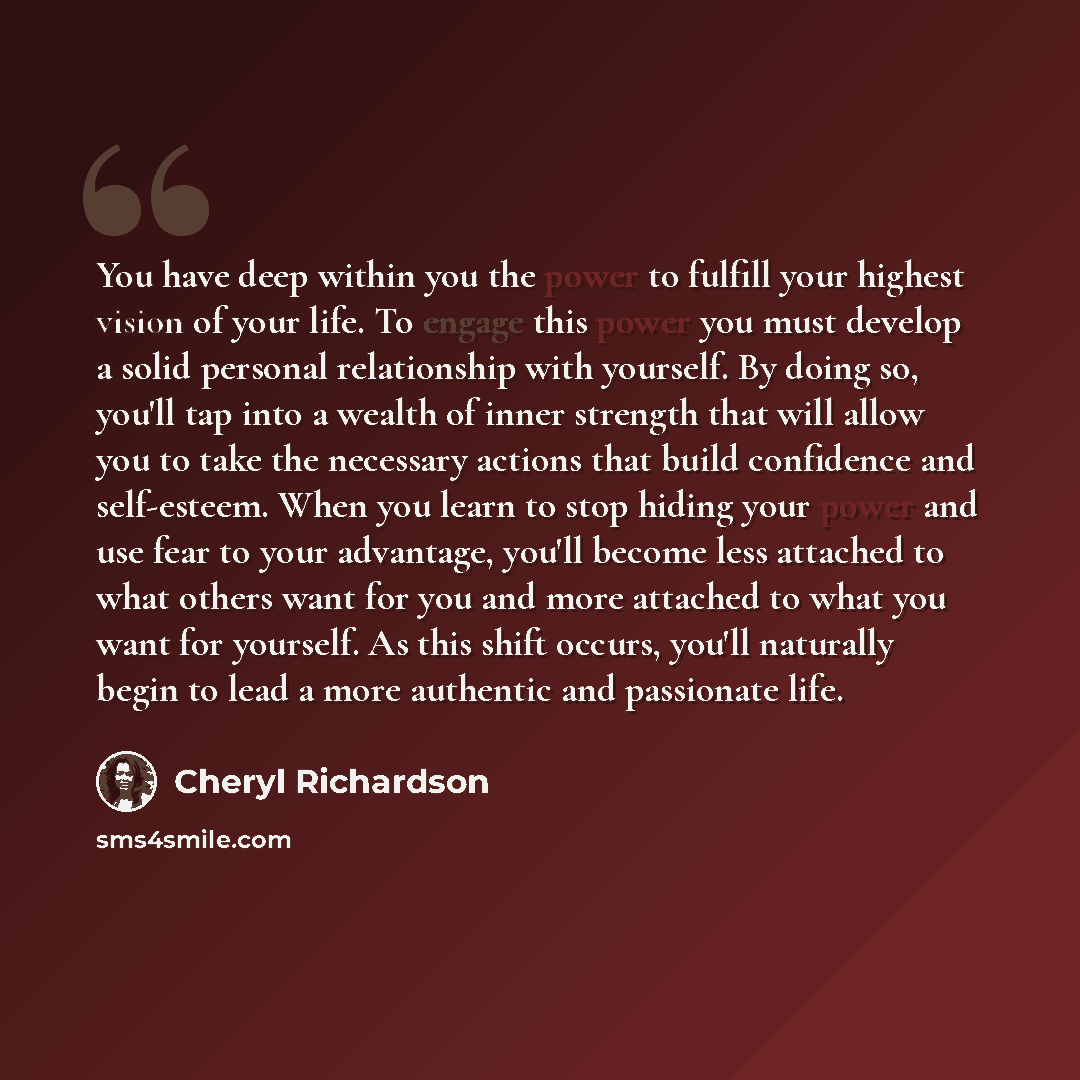 “You have deep within you the power to fulfill your highest vision of your life. To engage this power you must develop a solid personal relationship with yourself. By doing so, you'll tap into a wealth of inner strength that will allow you to take the necessary actions that build confidence and…” quote by Cheryl Richardson