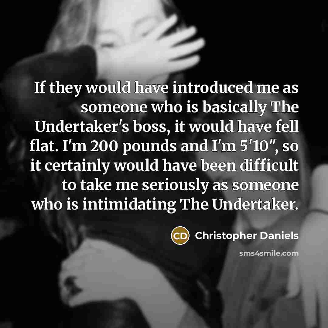 “If they would have introduced me as someone who is basically The Undertaker's boss, it would have fell flat. I'm 200 pounds and I'm 5'10", so it certainly would have been difficult to take me seriously as someone who is intimidating The Undertaker.” quote by Christopher Daniels