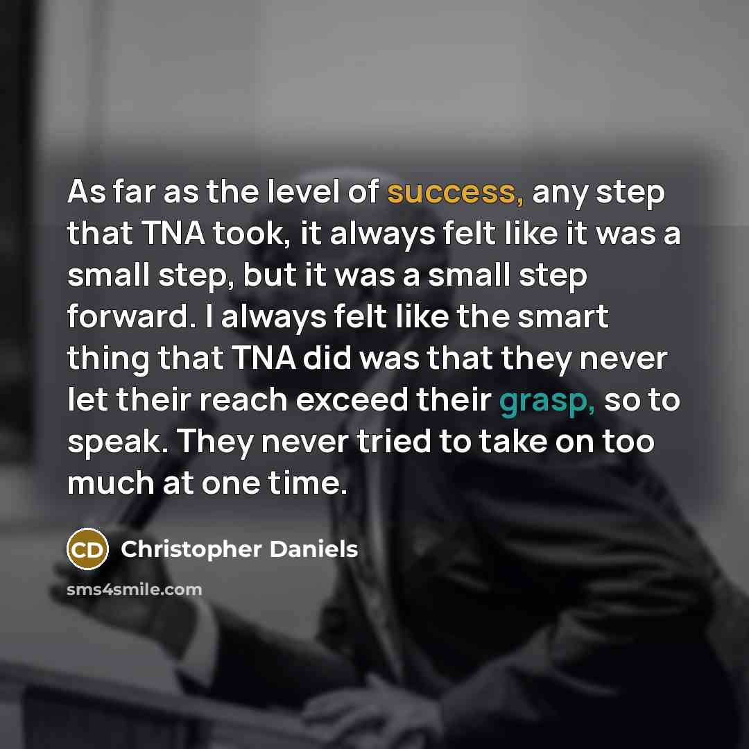 “As far as the level of success, any step that TNA took, it always felt like it was a small step, but it was a small step forward. I always felt like the smart thing that TNA did was that they never let their reach exceed their grasp, so to speak. They never tried to take on too much at one time.” quote by Christopher Daniels