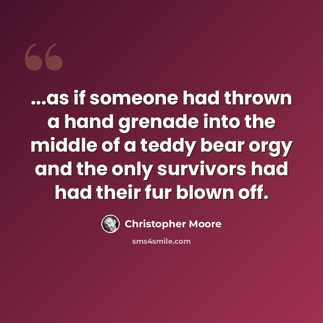 “...as if someone had thrown a hand grenade into the middle of a teddy bear orgy and the only survivors had had their fur blown off.” quote by Christopher Moore