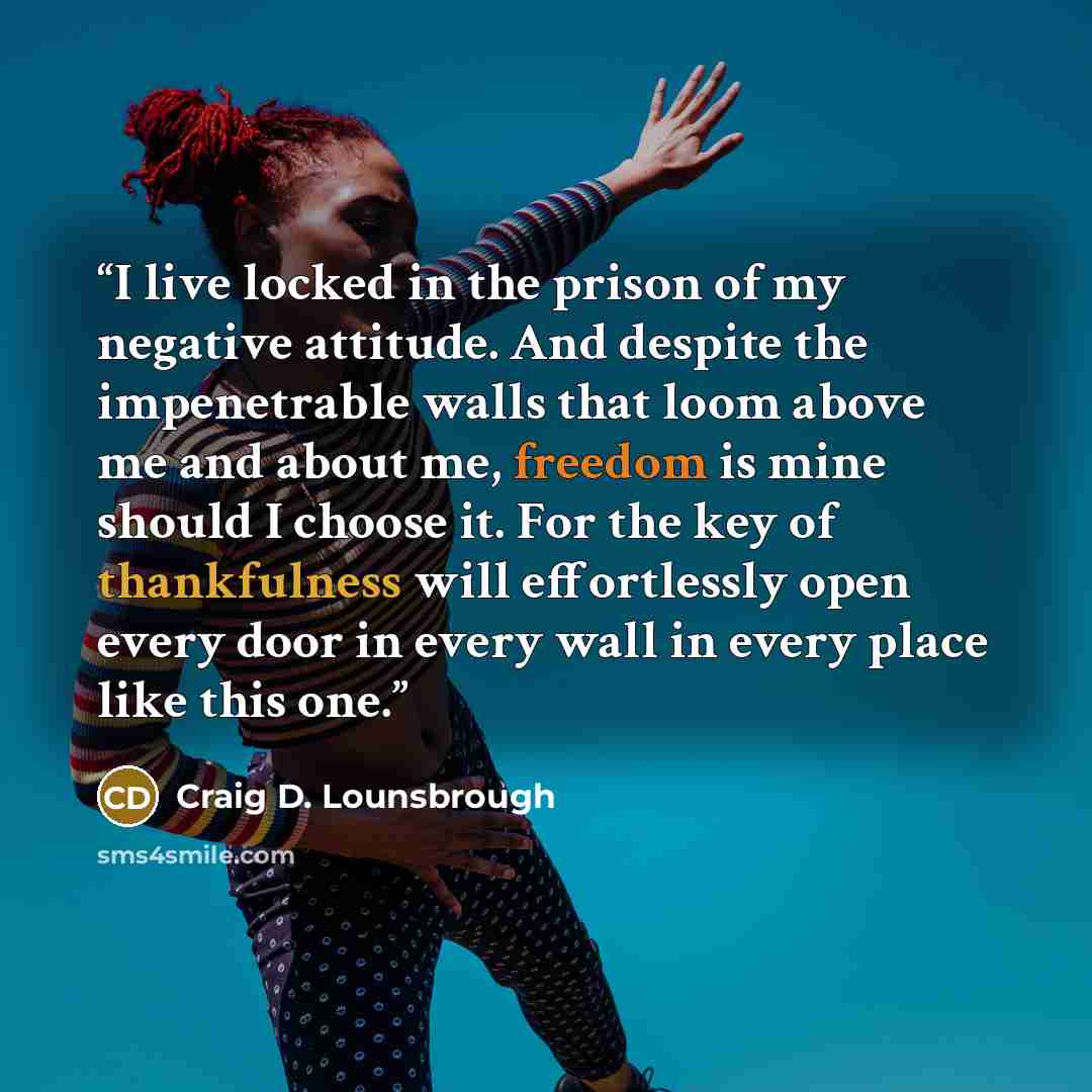 “I live locked in the prison of my negative attitude. And despite the impenetrable walls that loom above me and about me, freedom is mine should I choose it. For the key of thankfulness will effortlessly open every door in every wall in every place like this one.” quote by Craig D. Lounsbrough