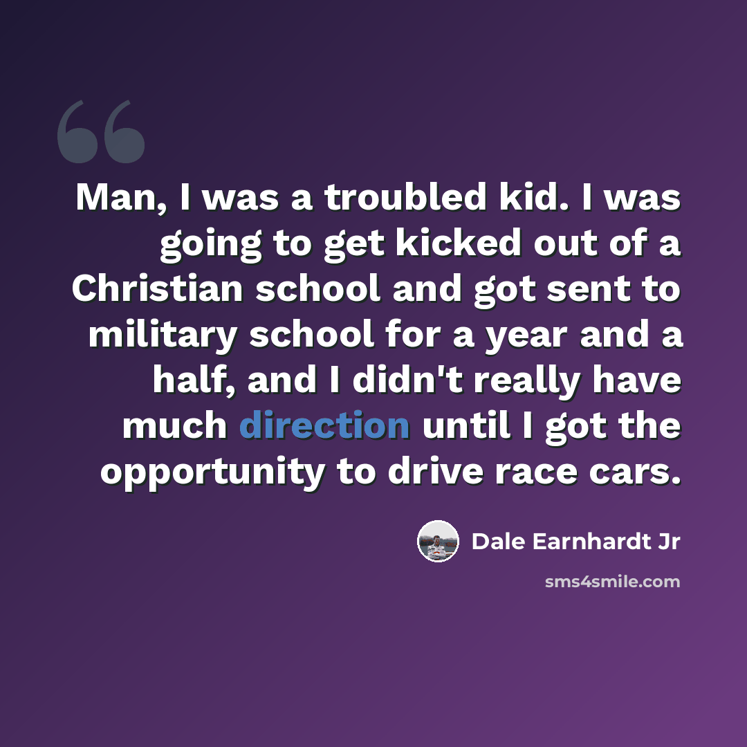 “Man, I was a troubled kid. I was going to get kicked out of a Christian school and got sent to military school for a year and a half, and I didn't really have much direction until I got the opportunity to drive race cars.” quote by Dale Earnhardt Jr