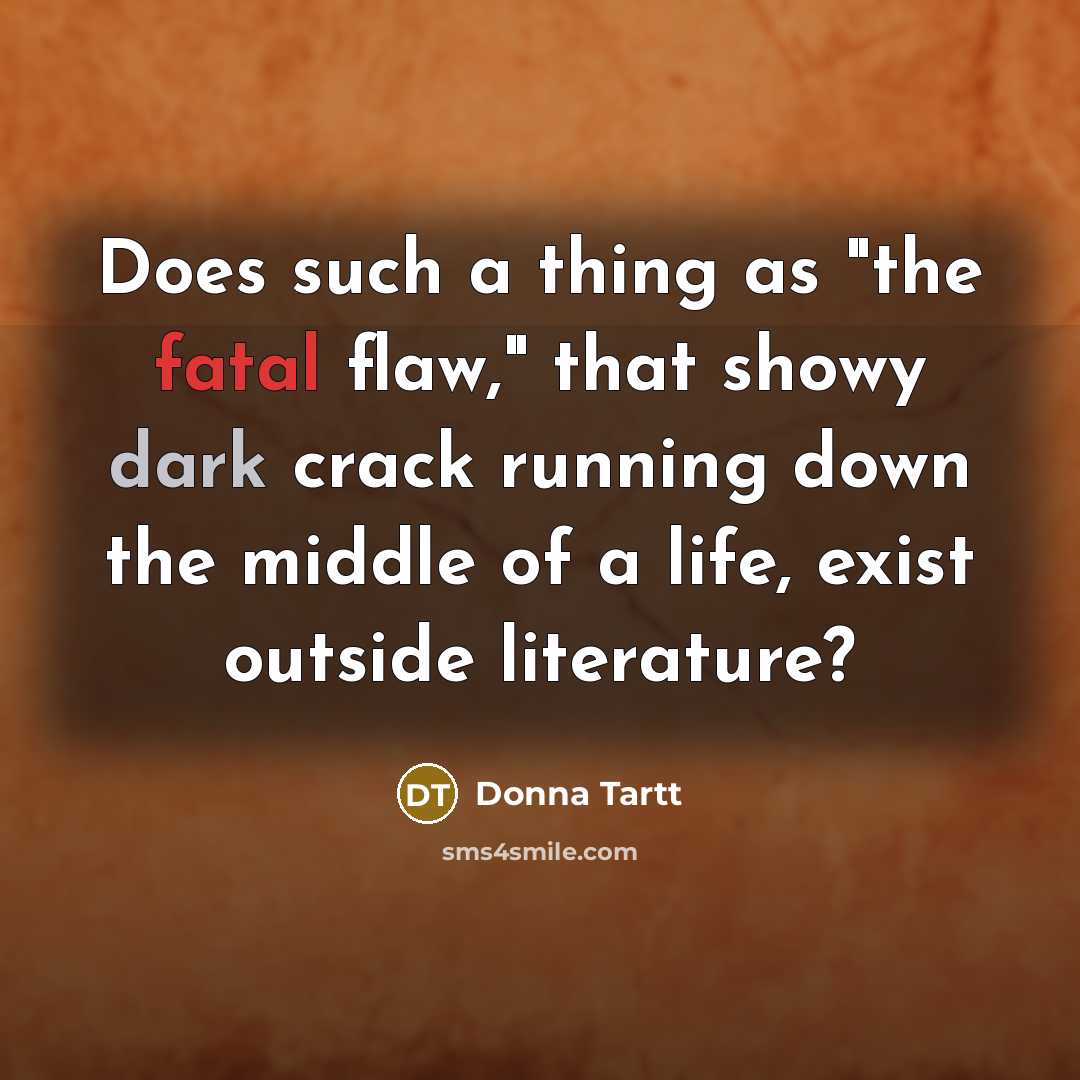 “Does such a thing as "the fatal flaw," that showy dark crack running down the middle of a life, exist outside literature?” quote by Donna Tartt