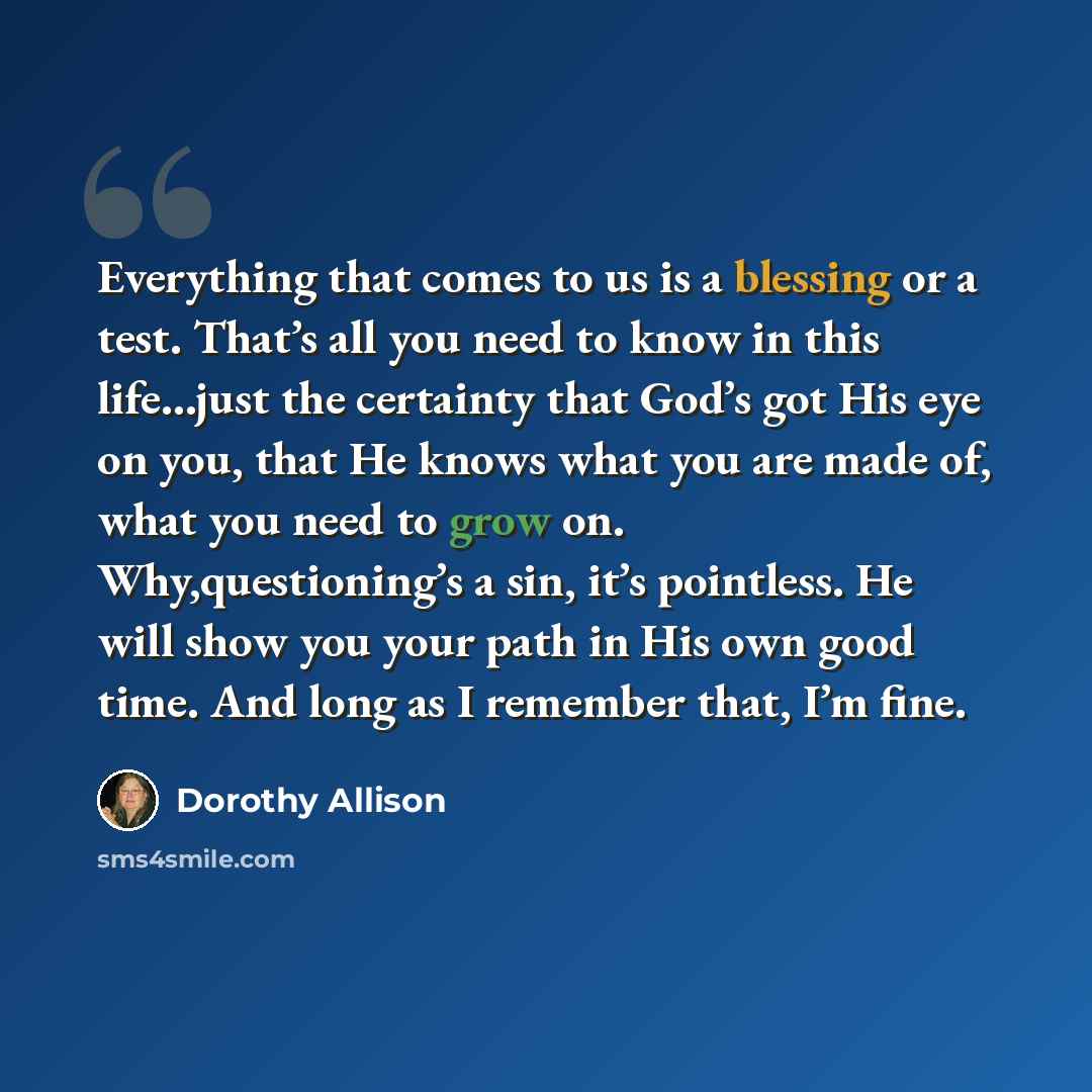 “Everything that comes to us is a blessing or a test. That’s all you need to know in this life…just the certainty that God’s got His eye on you, that He knows what you are made of, what you need to grow on. Why,questioning’s a sin, it’s pointless. He will show you your path in His own good time…” quote by Dorothy Allison