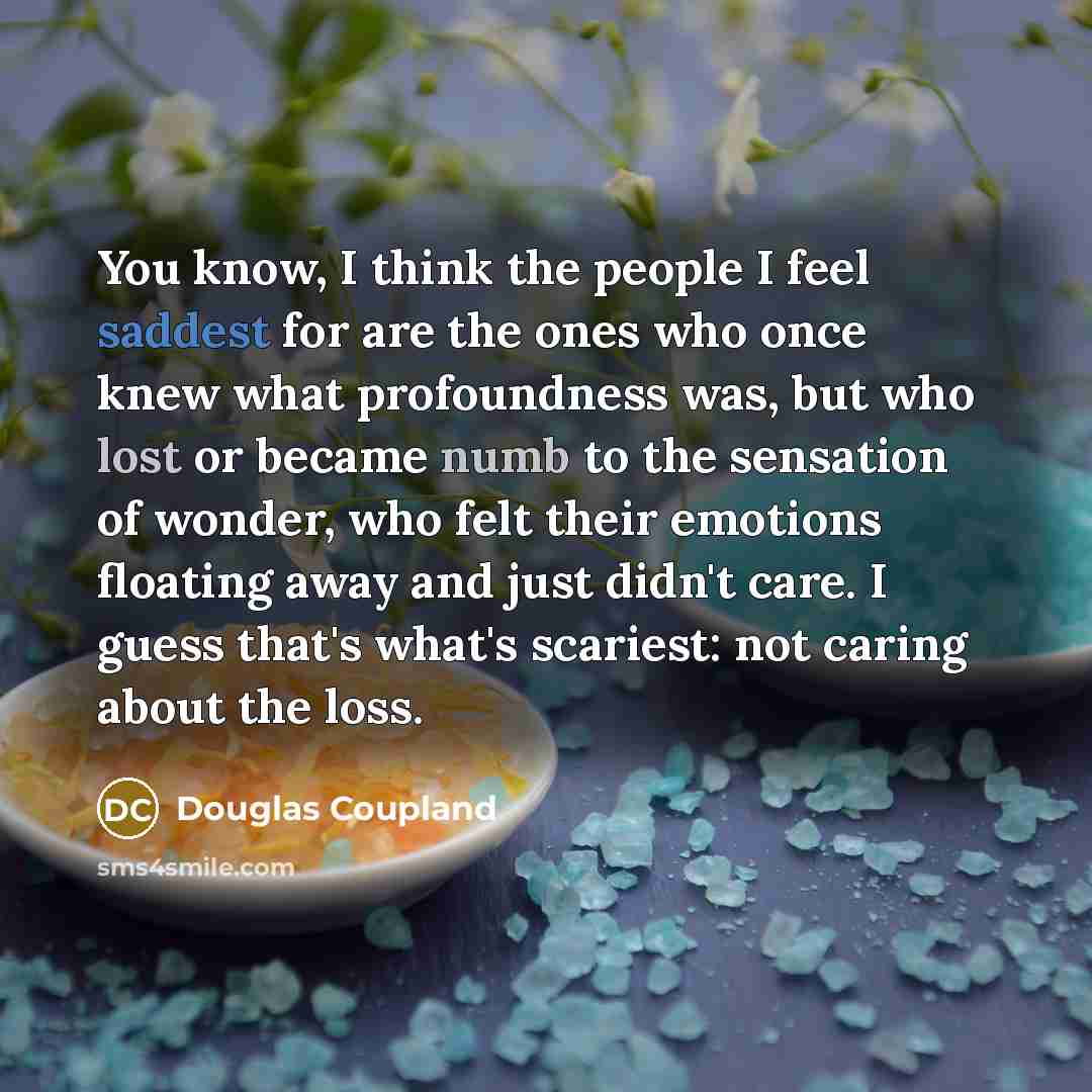 “You know, I think the people I feel saddest for are the ones who once knew what profoundness was, but who lost or became numb to the sensation of wonder, who felt their emotions floating away and just didn't care. I guess that's what's scariest: not caring about the loss.” quote by Douglas Coupland