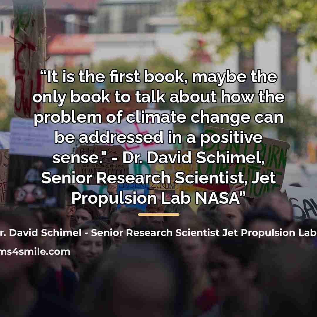 “It is the first book, maybe the only book to talk about how the problem of climate change can be addressed in a positive sense." - Dr. David Schimel, Senior Research Scientist, Jet Propulsion Lab NASA” quote by Anonymous