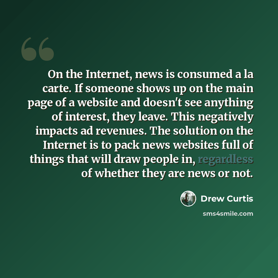 “On the Internet, news is consumed a la carte. If someone shows up on the main page of a website and doesn't see anything of interest, they leave. This negatively impacts ad revenues. The solution on the Internet is to pack news websites full of things that will draw people in, regardless of…” quote by Drew Curtis