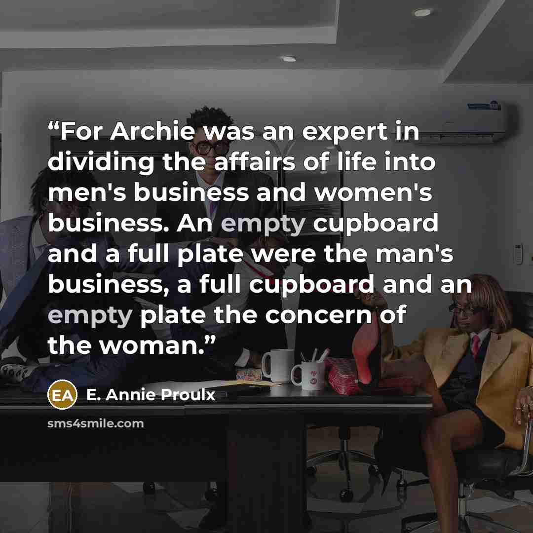 “For Archie was an expert in dividing the affairs of life into men's business and women's business. An empty cupboard and a full plate were the man's business, a full cupboard and an empty plate the concern of the woman.” quote by E. Annie Proulx