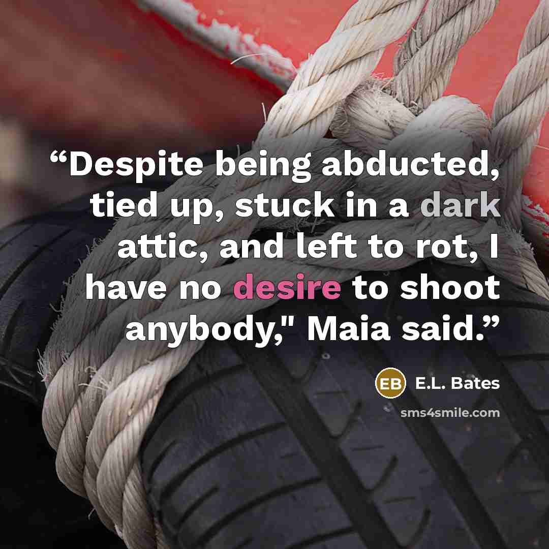 “Despite being abducted, tied up, stuck in a dark attic, and left to rot, I have no desire to shoot anybody," Maia said.” quote by E.L. Bates
