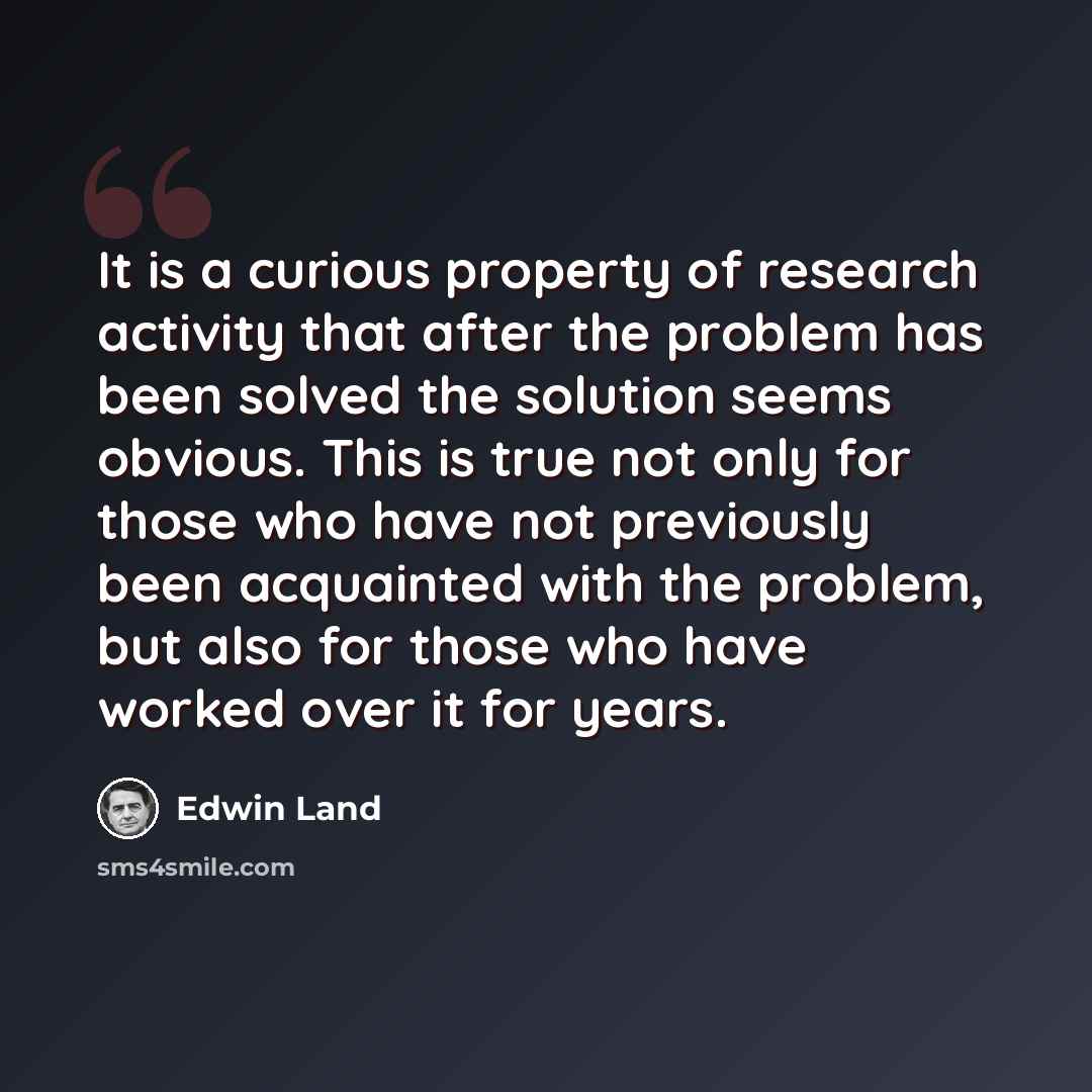 “It is a curious property of research activity that after the problem has been solved the solution seems obvious. This is true not only for those who have not previously been acquainted with the problem, but also for those who have worked over it for years.” quote by Edwin Land