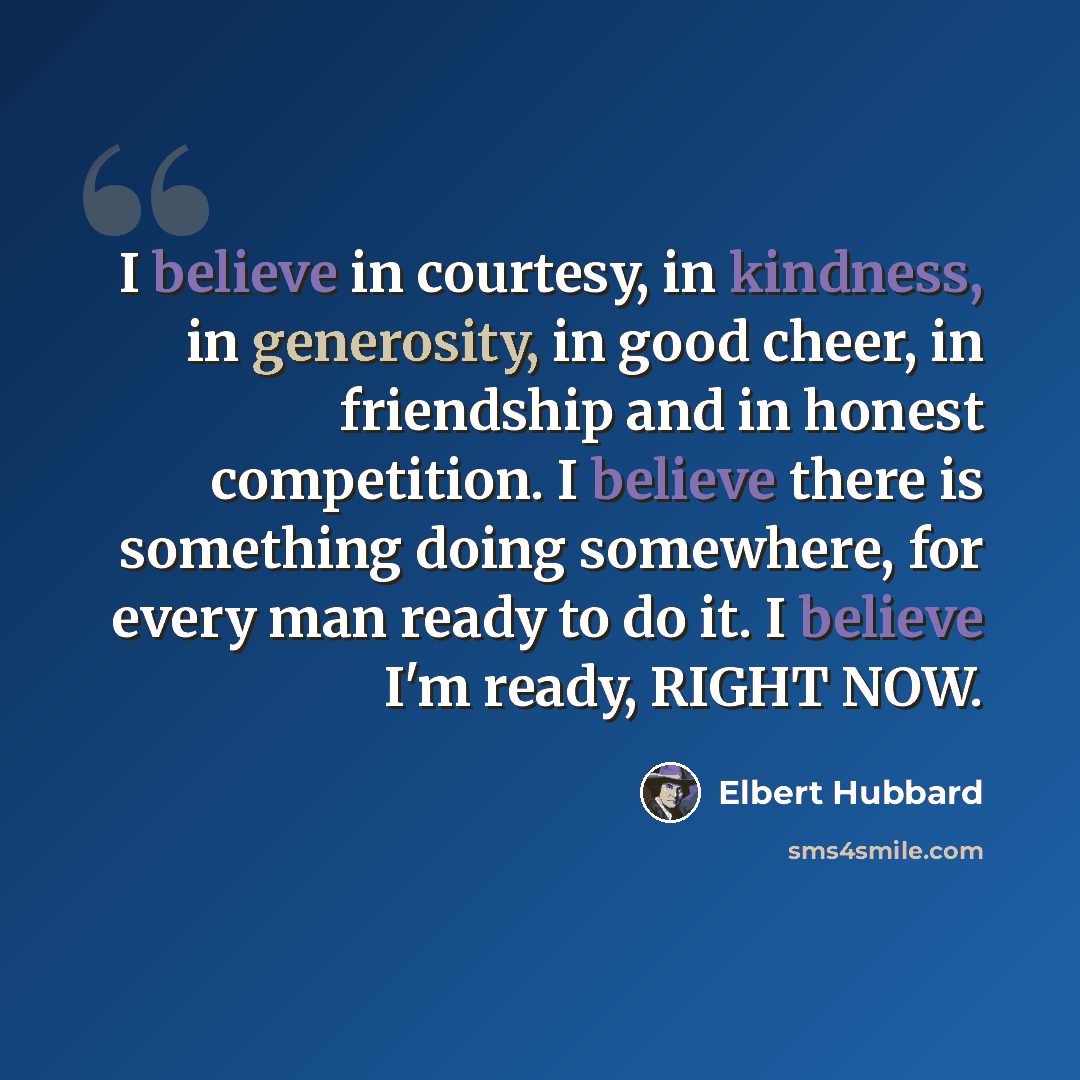 “I believe in courtesy, in kindness, in generosity, in good cheer, in friendship and in honest competition. I believe there is something doing somewhere, for every man ready to do it. I believe I'm ready, RIGHT NOW.” quote by Elbert Hubbard