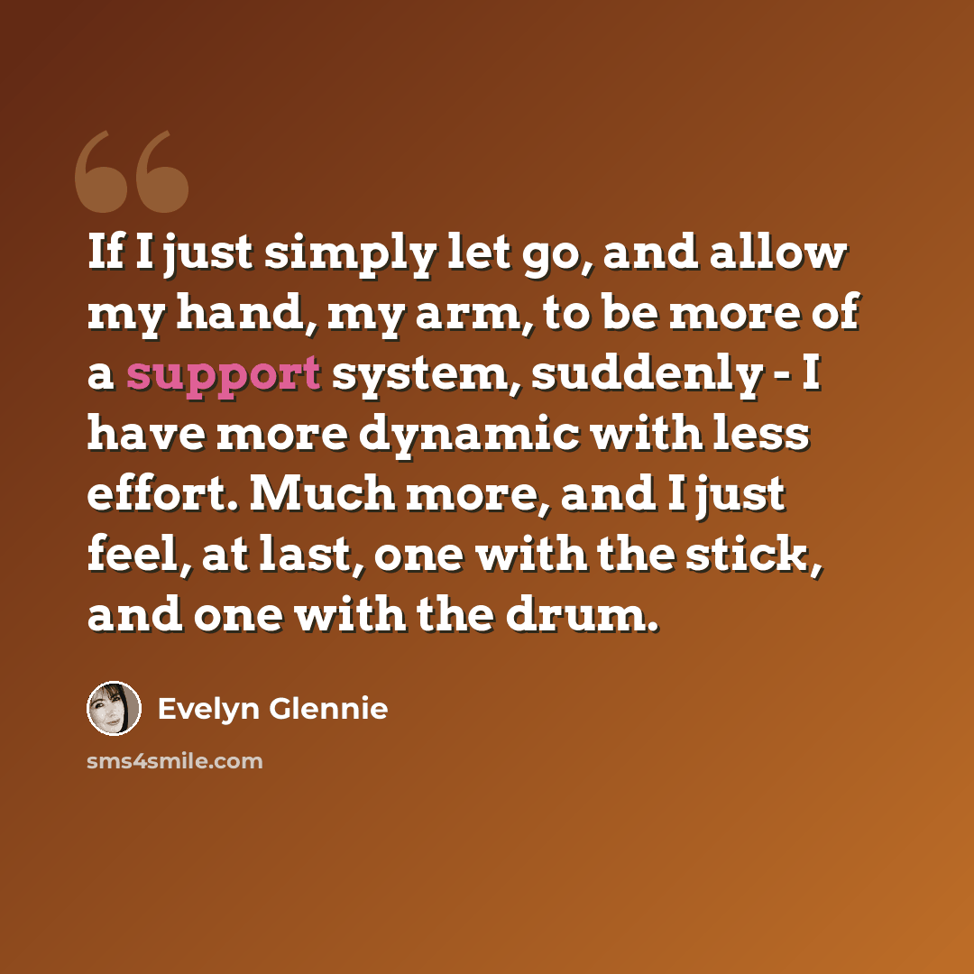 “If I just simply let go, and allow my hand, my arm, to be more of a support system, suddenly - I have more dynamic with less effort. Much more, and I just feel, at last, one with the stick, and one with the drum.” quote by Evelyn Glennie