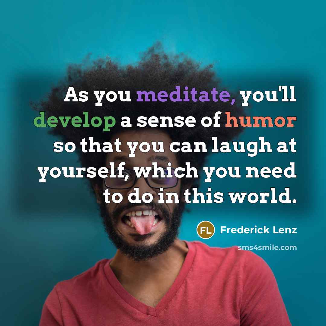 “As you meditate, you'll develop a sense of humor so that you can laugh at yourself, which you need to do in this world.” quote by Frederick Lenz