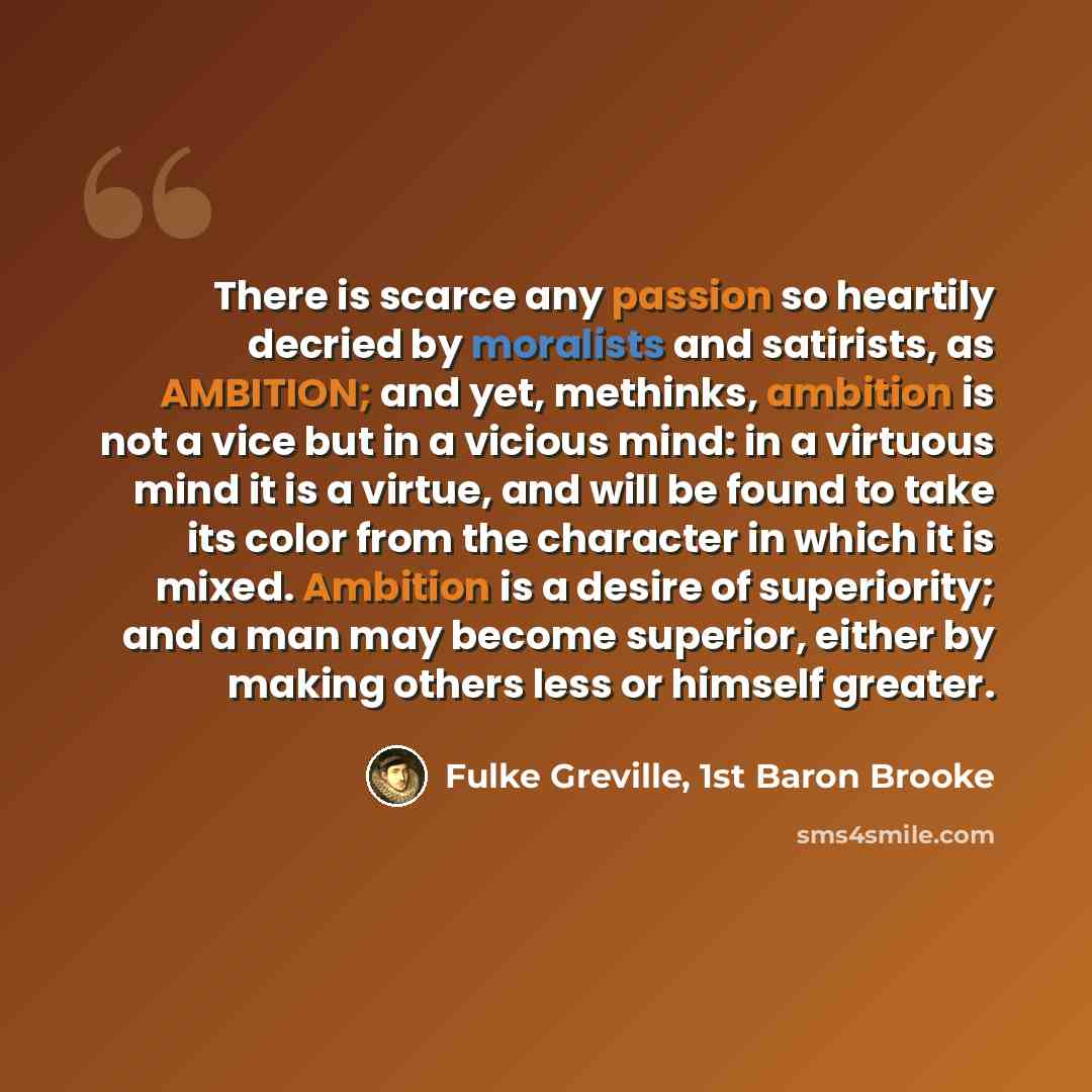 “There is scarce any passion so heartily decried by moralists and satirists, as AMBITION; and yet, methinks, ambition is not a vice but in a vicious mind: in a virtuous mind it is a virtue, and will be found to take its color from the character in which it is mixed. Ambition is a desire of…” quote by Fulke Greville, 1st Baron Brooke