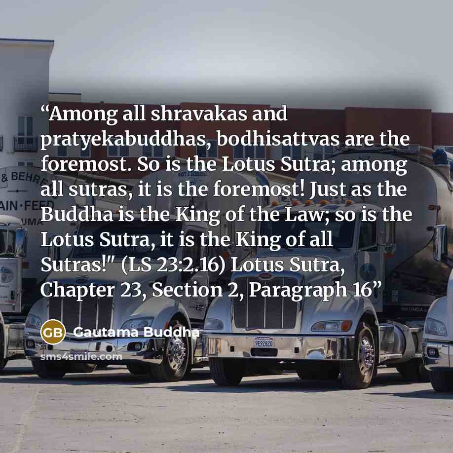 “Among all shravakas and pratyekabuddhas, bodhisattvas are the foremost. So is the Lotus Sutra; among all sutras, it is the foremost! Just as the Buddha is the King of the Law; so is the Lotus Sutra, it is the King of all Sutras!" (LS 23:2.16) Lotus Sutra, Chapter 23, Section 2, Paragraph 16” quote by Gautama Buddha