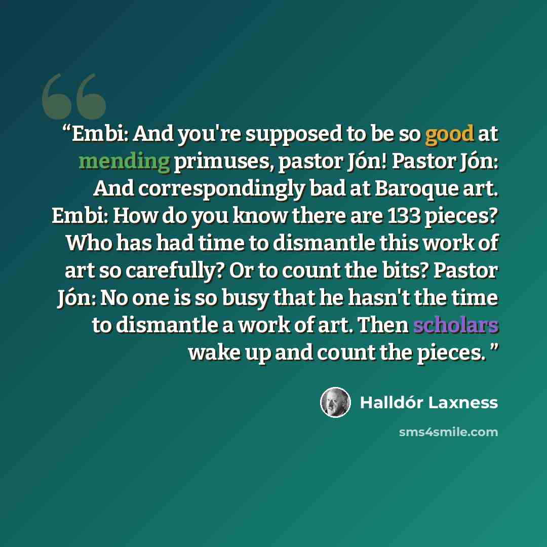 “Embi: And you're supposed to be so good at mending primuses, pastor Jón! Pastor Jón: And correspondingly bad at Baroque art. Embi: How do you know there are 133 pieces? Who has had time to dismantle this work of art so carefully? Or to count the bits? Pastor Jón: No one is so busy that he hasn't…” quote by Halldór Laxness